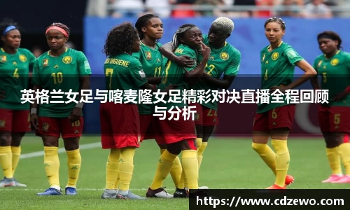 英格兰女足与喀麦隆女足精彩对决直播全程回顾与分析