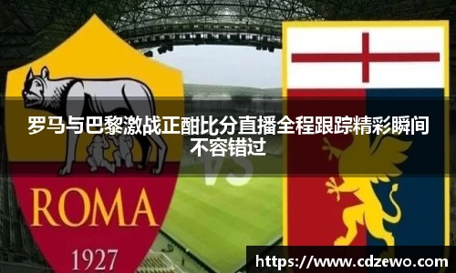 罗马与巴黎激战正酣比分直播全程跟踪精彩瞬间不容错过
