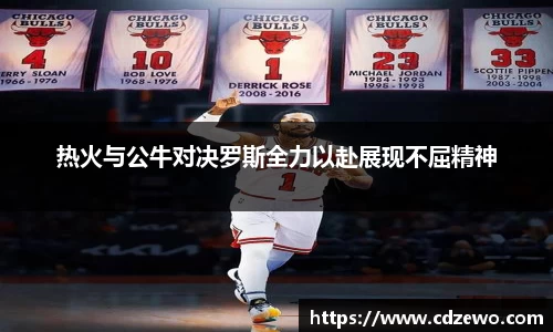 热火与公牛对决罗斯全力以赴展现不屈精神