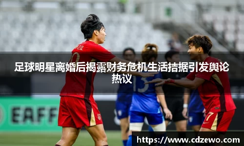 足球明星离婚后揭露财务危机生活拮据引发舆论热议
