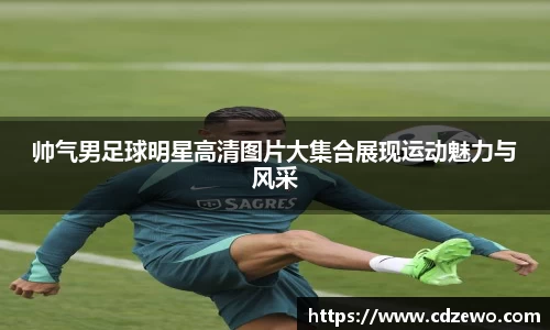 帅气男足球明星高清图片大集合展现运动魅力与风采