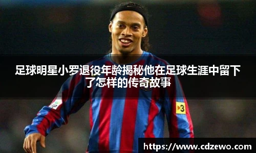 足球明星小罗退役年龄揭秘他在足球生涯中留下了怎样的传奇故事