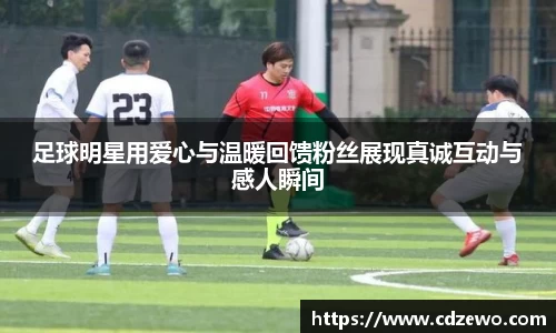 足球明星用爱心与温暖回馈粉丝展现真诚互动与感人瞬间